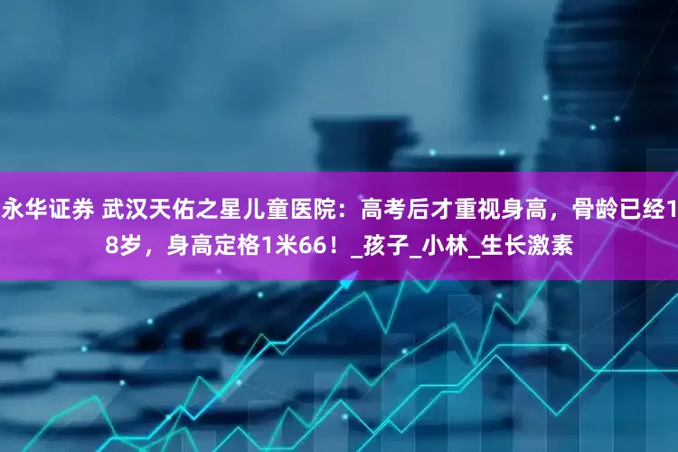 永华证券 武汉天佑之星儿童医院：高考后才重视身高，骨龄已经18岁，身高定格1米66！_孩子_小林_生长激素