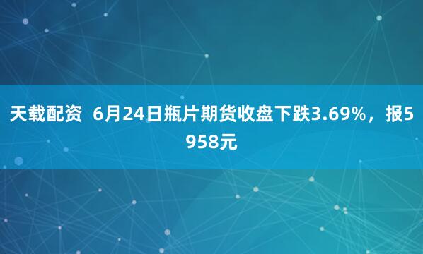天载配资  6月24日瓶片期货收盘下跌3.69%，报5958元
