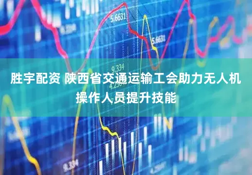 胜宇配资 陕西省交通运输工会助力无人机操作人员提升技能