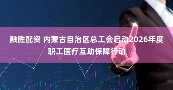 融胜配资 内蒙古自治区总工会启动2026年度职工医疗互助保障行动