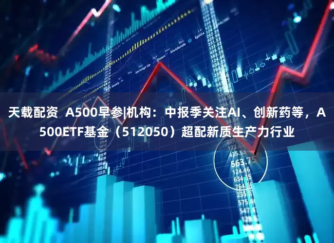 天载配资  A500早参|机构：中报季关注AI、创新药等，A500ETF基金（512050）超配新质生产力行业