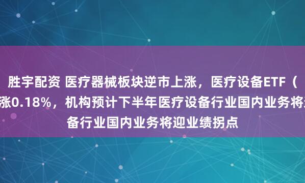 胜宇配资 医疗器械板块逆市上涨，医疗设备ETF（159873）涨0.18%，机构预计下半年医疗设备行业国内业务将迎业绩拐点