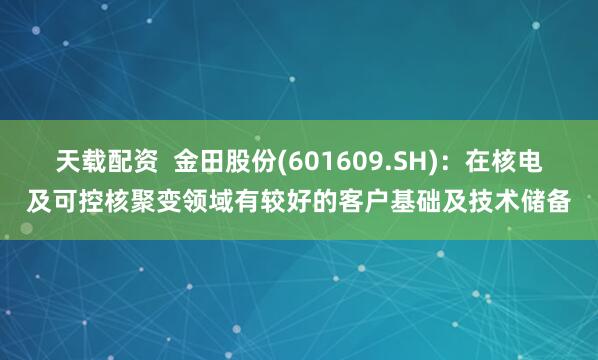 天载配资  金田股份(601609.SH)：在核电及可控核聚变领域有较好的客户基础及技术储备