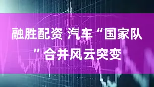 融胜配资 汽车“国家队”合并风云突变