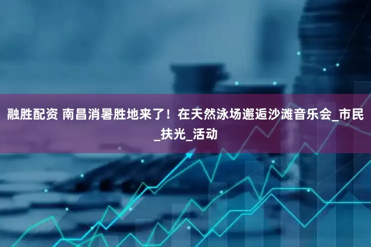 融胜配资 南昌消暑胜地来了！在天然泳场邂逅沙滩音乐会_市民_扶光_活动