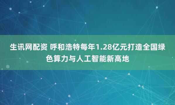 生讯网配资 呼和浩特每年1.28亿元打造全国绿色算力与人工智能新高地