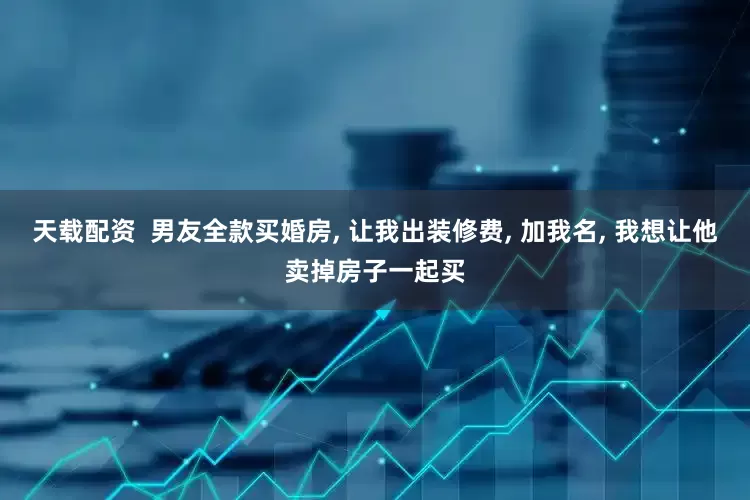 天载配资  男友全款买婚房, 让我出装修费, 加我名, 我想让他卖掉房子一起买