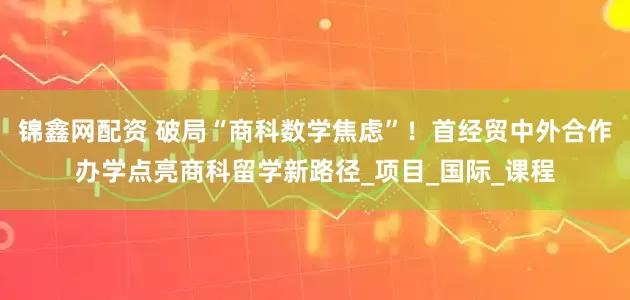 锦鑫网配资 破局“商科数学焦虑”！首经贸中外合作办学点亮商科留学新路径_项目_国际_课程