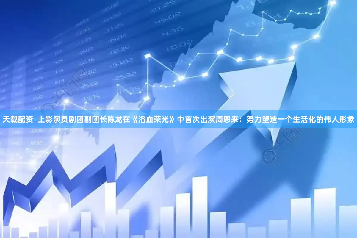 天载配资  上影演员剧团副团长陈龙在《浴血荣光》中首次出演周恩来：努力塑造一个生活化的伟人形象