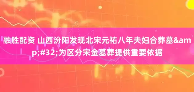 融胜配资 山西汾阳发现北宋元祐八年夫妇合葬墓&#32;为区分宋金墓葬提供重要依据