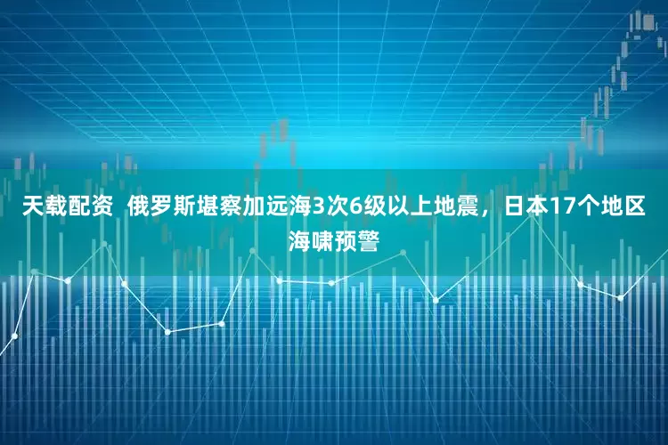 天载配资  俄罗斯堪察加远海3次6级以上地震，日本17个地区海啸预警