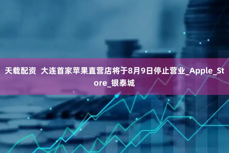 天载配资  大连首家苹果直营店将于8月9日停止营业_Apple_Store_银泰城