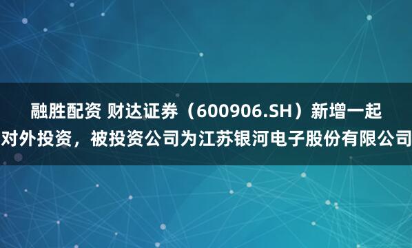 融胜配资 财达证券（600906.SH）新增一起对外投资，被投资公司为江苏银河电子股份有限公司