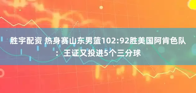 胜宇配资 热身赛山东男篮102:92胜美国阿肯色队：王证又投进5个三分球
