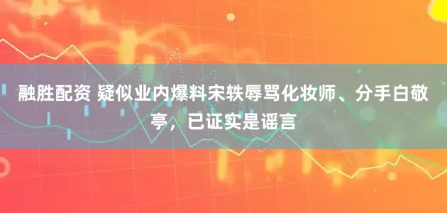 融胜配资 疑似业内爆料宋轶辱骂化妆师、分手白敬亭，已证实是谣言