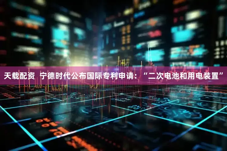 天载配资  宁德时代公布国际专利申请：“二次电池和用电装置”