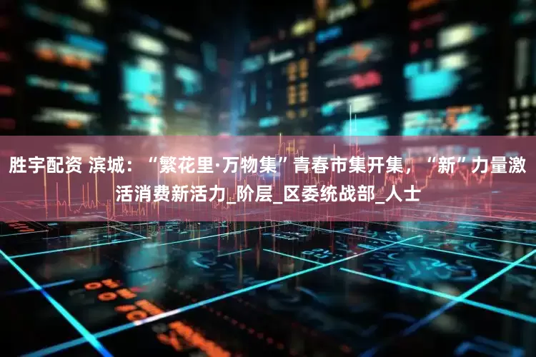 胜宇配资 滨城:“繁花里·万物集”青春市集开集,“新”力量激活消费新活力_阶层_区委统战部_人士
