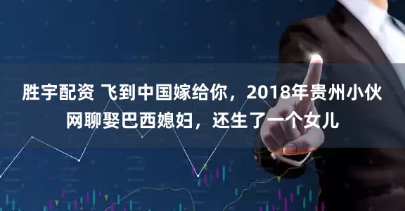胜宇配资 飞到中国嫁给你，2018年贵州小伙网聊娶巴西媳妇，还生了一个女儿