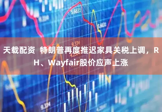 天载配资  特朗普再度推迟家具关税上调，RH、Wayfair股价应声上涨