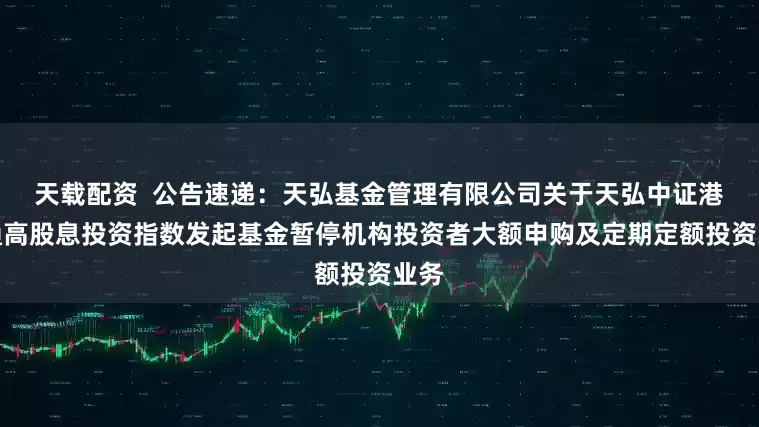 天载配资  公告速递：天弘基金管理有限公司关于天弘中证港股通高股息投资指数发起基金暂停机构投资者大额申购及定期定额投资业务