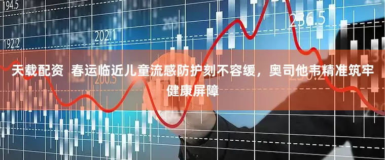 天载配资  春运临近儿童流感防护刻不容缓，奥司他韦精准筑牢健康屏障