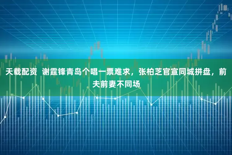 天载配资  谢霆锋青岛个唱一票难求，张柏芝官宣同城拼盘，前夫前妻不同场